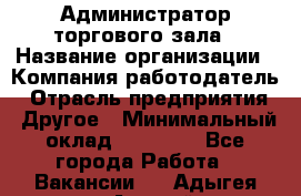 Администратор торгового зала › Название организации ­ Компания-работодатель › Отрасль предприятия ­ Другое › Минимальный оклад ­ 18 000 - Все города Работа » Вакансии   . Адыгея респ.,Адыгейск г.